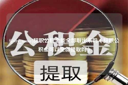 海东辞职公积金能全部取出来吗（辞职公积金可以全部提取吗）