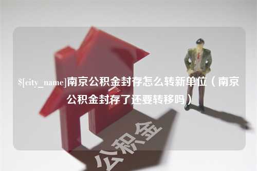 海东南京公积金封存怎么转新单位（南京公积金封存了还要转移吗）