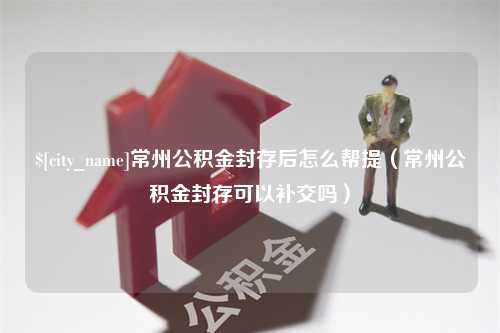 海东常州公积金封存后怎么帮提（常州公积金封存可以补交吗）